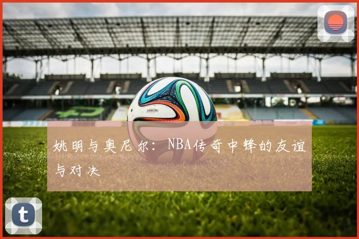 姚明与奥尼尔：NBA传奇中锋的友谊与对决