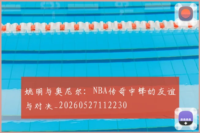 姚明与奥尼尔:NBA传奇中锋的友谊与对决_20260527112230