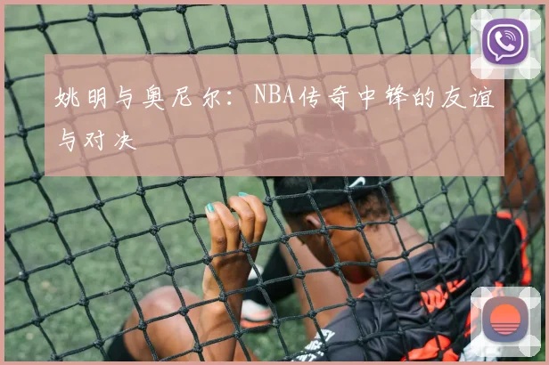 姚明与奥尼尔：NBA传奇中锋的友谊与对决